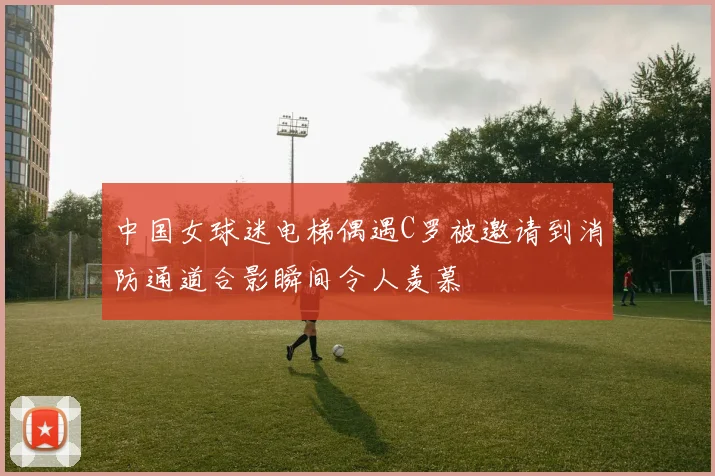 中国女球迷电梯偶遇C罗被邀请到消防通道合影瞬间令人羡慕