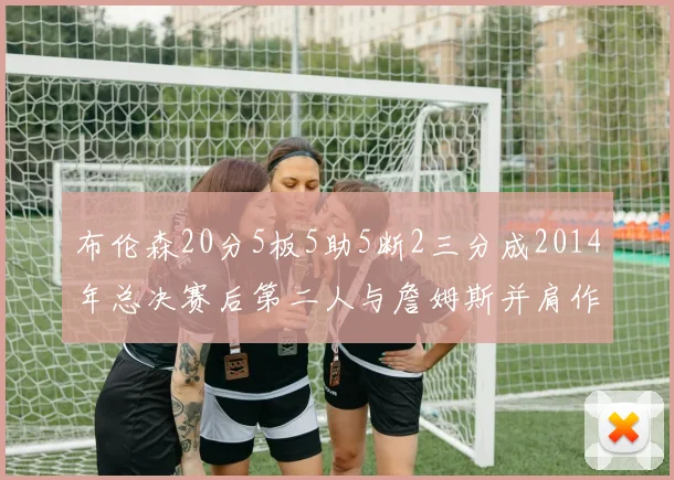 布伦森20分5板5助5断2三分成2014年总决赛后第二人与詹姆斯并肩作战