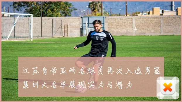 江苏肯帝亚两名球员再次入选男篮集训大名单展现实力与潜力
