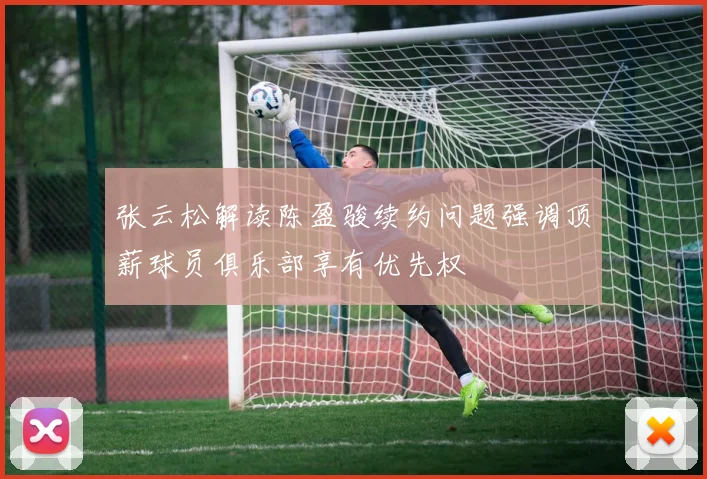 张云松解读陈盈骏续约问题强调顶薪球员俱乐部享有优先权