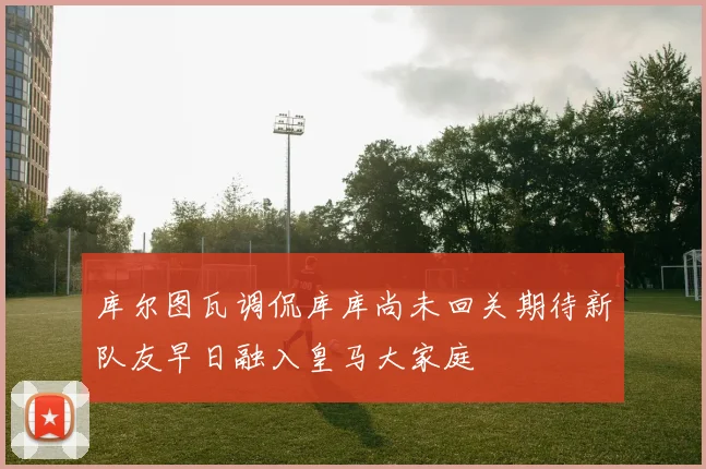 库尔图瓦调侃库库尚未回关期待新队友早日融入皇马大家庭