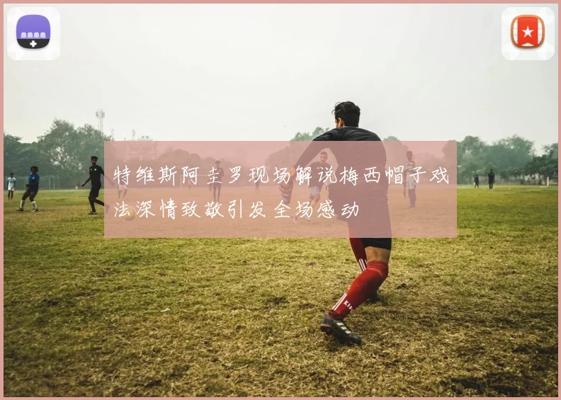 特维斯阿圭罗现场解说梅西帽子戏法深情致敬引发全场感动