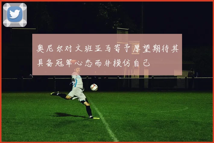 奥尼尔对文班亚马寄予厚望期待其具备冠军心态而非模仿自己