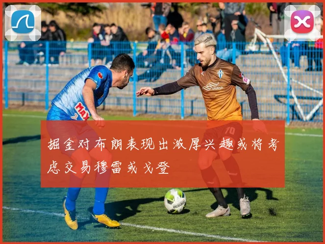 掘金对布朗表现出浓厚兴趣或将考虑交易穆雷或戈登