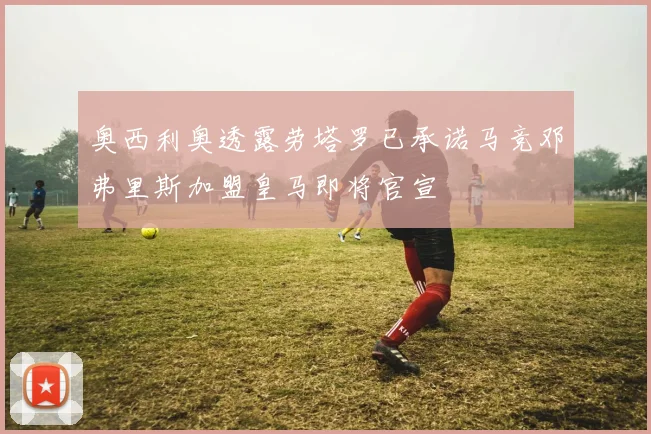 奥西利奥透露劳塔罗已承诺马竞邓弗里斯加盟皇马即将官宣