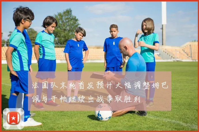 法国队末轮首发预计大幅调整姆巴佩与于帕继续出战争取胜利